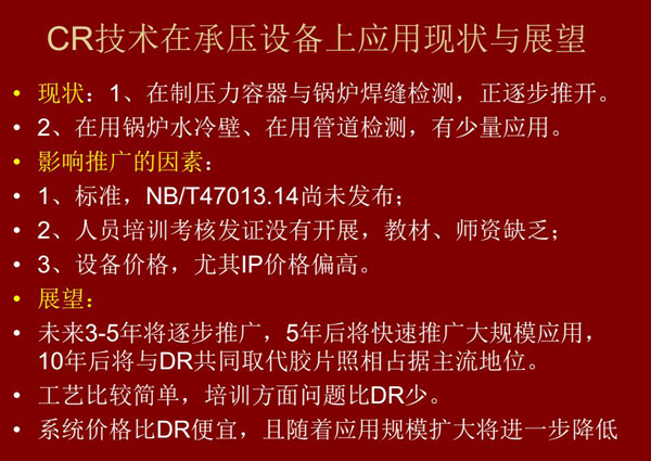 CR技術在在制壓力容器與鍋爐焊縫檢測方面正逐步推開,在鍋爐水冷壁、管道檢測方面也有少量應用,未來3-5年CR將逐步推廣,5年后將快速推廣大規模應用,10年后將與DR技術共同占據無損檢測新技術主流地位