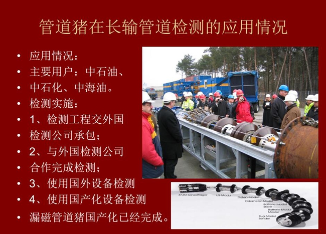 管道豬在長(zhǎng)輸管道檢測(cè)應(yīng)用主要用戶有：中石油、中石化、中海油，漏磁管道豬國(guó)產(chǎn)化己經(jīng)完成