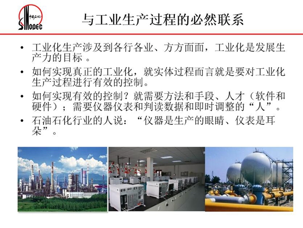 工業(yè)化生產(chǎn)涉及各行各業(yè),方方面面,要對(duì)工業(yè)化生產(chǎn)過(guò)程進(jìn)行有效控 制就需要人才、手段、方法和儀器儀表,對(duì)石油石化行業(yè)而言,儀器是生產(chǎn) 的眼睛、儀表是耳朵