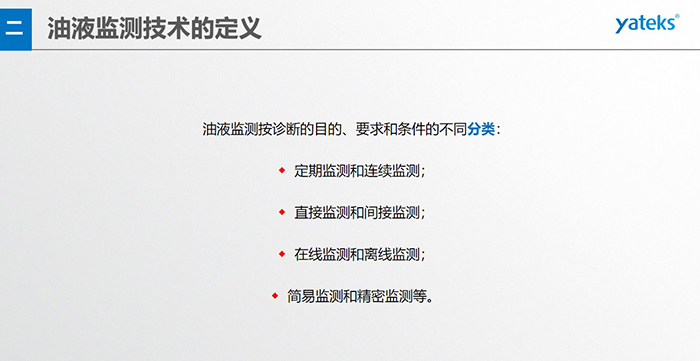 油液監測按診斷的目的、要求和條件的不同分類：◆  定期監測和連續監測；◆  直接監測和間接監測；◆  在線監測和離線監測；◆  簡易監測和精密監測等。